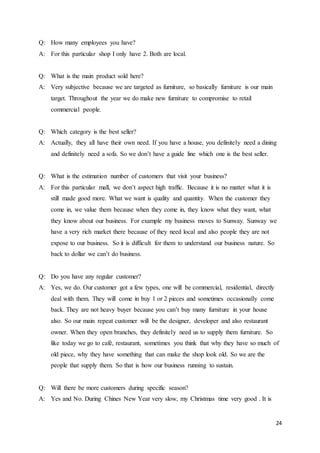 24
Q: How many employees you have?
A: For this particular shop I only have 2. Both are local.
Q: What is the main product sold here?
A: Very subjective because we are targeted as furniture, so basically furniture is our main
target. Throughout the year we do make new furniture to compromise to retail
commercial people.
Q: Which category is the best seller?
A: Actually, they all have their own need. If you have a house, you definitely need a dining
and definitely need a sofa. So we don’t have a guide line which one is the best seller.
Q: What is the estimation number of customers that visit your business?
A: For this particular mall, we don’t aspect high traffic. Because it is no matter what it is
still made good more. What we want is quality and quantity. When the customer they
come in, we value them because when they come in, they know what they want, what
they know about our business. For example my business moves to Sunway. Sunway we
have a very rich market there because of they need local and also people they are not
expose to our business. So it is difficult for them to understand our business nature. So
back to dollar we can’t do business.
Q: Do you have any regular customer?
A: Yes, we do. Our customer got a few types, one will be commercial, residential, directly
deal with them. They will come in buy 1 or 2 pieces and sometimes occasionally come
back. They are not heavy buyer because you can’t buy many furniture in your house
also. So our main repeat customer will be the designer, developer and also restaurant
owner. When they open branches, they definitely need us to supply them furniture. So
like today we go to café, restaurant, sometimes you think that why they have so much of
old piece, why they have something that can make the shop look old. So we are the
people that supply them. So that is how our business running to sustain.
Q: Will there be more customers during specific season?
A: Yes and No. During Chines New Year very slow, my Christmas time very good . It is
 