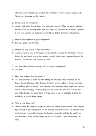 25
about the season. I can’t say when they have a holiday or festive season, we good sale.
We are very determine on the customer.
Q: Do you have any competitors?
A: Actually not really, for our things very knish and very rare. When we say rare meaning
because is old and you only found that piece that’s all, you can’t find it. Unless I produce
it or is very common old piece that people still can find in their home or hometown.
Q: How do you compete with your competitors?
A: Services, quality and principle.
Q: Do you feel easy or hard to enter this market?
A: Actually, we have been in this market a while already. Consider the old batch of people.
I think the hard part is to keep the business. Actually start is easy, who can also start the
business. To maintain it for 10 years is a task.
Q: Are your pricing decisions strongly affected by your competitors?
A: Not really.
Q: Does your business face any obstacle?
A: Yes. We can maybe 1 month no sales. During the back than when we rented our old
houses back in Changkat, Bukit Bintang. First they are not visibility. We are just in the
own building itself so we don’t have exposure to the customer. Only people that know us
or saw us from the blog, Facebook, they only will come. We have been so called take
care of this business for more than 6 to 7 years. Just to grow it and make it strong. So
technically 6 years is losing money.
Q: What is your future plan?
A: Well of course for everyone the plan is make more money. For us we don’t want to grow
big, we want to grow strong team, we are building team, but we don’t see ourselves open
out a branches or something because this business are quality and also the supply are
very important. When you have more you are out of control. That’s all in quality, no
more.
 