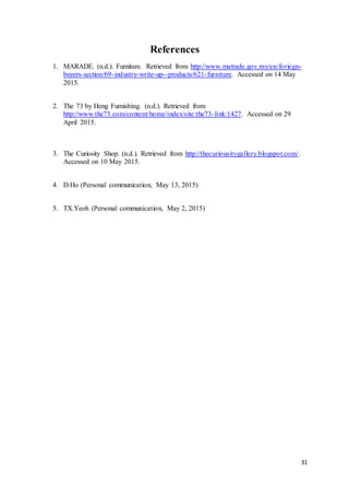 31
References
1. MARADE. (n.d.). Furniture. Retrieved from http://www.matrade.gov.my/en/foriegn-
buyers-section/69-industry-write-up--products/621-furniture. Accessed on 14 May
2015.
2. The 73 by Heng Furnishing. (n.d.). Retrieved from
http://www.the73.com/content/home/index/site:the73-link:1427. Accessed on 29
April 2015.
3. The Curiosity Shop. (n.d.). Retrieved from http://thecuriousitygallery.blogspot.com/.
Accessed on 10 May 2015.
4. D.Ho (Personal communication, May 13, 2015)
5. TX.Yeoh (Personal communication, May 2, 2015)
 