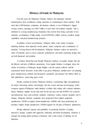 4
History of trade in Malaysia
Over the years, the Malaysian Furniture industry has undergone dynamic
transformation from a traditional cottage operation to a technological driven industry. With
more than 2,400 furniture companies, the furniture industry is one of Malaysia’s biggest
revenue earners, exporting over RM 7 billion to more than 160 countries annually. This is
attributed to a strong manufacturing foundation that evolved from being a provider of raw
materials, an abundance of high quality wood SUPPLIES, skilled workers, excellent design
capabilities and good manufacturing practices.
In addition to local wood furniture, Malaysia offers a rich variety of options,
including furniture from imported woods, plastic, metal, composite and a combination of
materials. To keep abreast with development, Malaysian furniture makers use innovative
mixes of materials such as wood, composite, polyethylene and metal, producing designs that
are both functional and aesthetic.
A common thread that runs through Malaysian furniture are quality designs that suit
the lifestyle and taste of different generations. From regular furniture to designer items, the
variety of creativity in Malaysian design delights even the veteran collector and the
experienced theme decorator. In the effort to go green, Malaysian manufacturers are adopting
green manufacturing methods and incorporate sustainable and chemical free fabrics fibres in
their upholsteries, apart using green wood.
Besides catering for homes, Malaysian furniture is penetrating high end applications
for today’s discerning market. Increasingly, five-star resorts and spas are leveraging on the
evergreen appeal of Malaysian made furniture to imbue their setting with a natural ambiance.
Hence, Malaysia supplier do not only cater for the end user, but also SUPPLY for contracts
and institutional users such as hotels, stadiums, conference centres, schools, hospitals and F1
lounges. Malaysian furniture companies have progressed from original equipment
manufacturer (OEM) to original brand manufacturer (OBM), with some penetrating the
premium original design manufacturer (ODM) segment for all types of furniture applications.
Having enhanced capacity and capabilities in producing furniture of quality,
innovative designs, coupled with aggressive marketing and brand development, Malaysia is
amongst the leading global producer of furniture with a wide variety of offerings for all
industries.
 