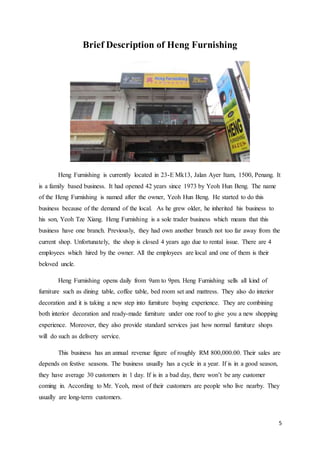 5
Brief Description of Heng Furnishing
Heng Furnishing is currently located in 23-E Mk13, Jalan Ayer Itam, 1500, Penang. It
is a family based business. It had opened 42 years since 1973 by Yeoh Hun Beng. The name
of the Heng Furnishing is named after the owner, Yeoh Hun Beng. He started to do this
business because of the demand of the local. As he grew older, he inherited his business to
his son, Yeoh Tze Xiang. Heng Furnishing is a sole trader business which means that this
business have one branch. Previously, they had own another branch not too far away from the
current shop. Unfortunately, the shop is closed 4 years ago due to rental issue. There are 4
employees which hired by the owner. All the employees are local and one of them is their
beloved uncle.
Heng Furnishing opens daily from 9am to 9pm. Heng Furnishing sells all kind of
furniture such as dining table, coffee table, bed room set and mattress. They also do interior
decoration and it is taking a new step into furniture buying experience. They are combining
both interior decoration and ready-made furniture under one roof to give you a new shopping
experience. Moreover, they also provide standard services just how normal furniture shops
will do such as delivery service.
This business has an annual revenue figure of roughly RM 800,000.00. Their sales are
depends on festive seasons. The business usually has a cycle in a year. If is in a good season,
they have average 30 customers in 1 day. If is in a bad day, there won’t be any customer
coming in. According to Mr. Yeoh, most of their customers are people who live nearby. They
usually are long-term customers.
 