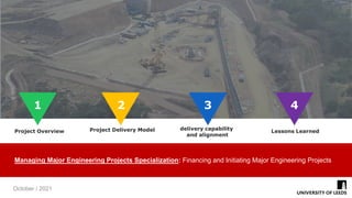 1
1 2 3
Lessons Learned
Project Delivery Model
Project Overview
Managing Major Engineering Projects Specialization: Financing and Initiating Major Engineering Projects
October / 2021
4
delivery capability
and alignment
 
