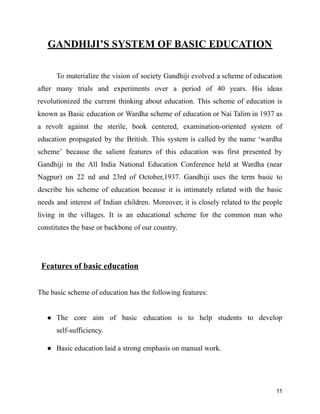 GANDHIJI’S SYSTEM OF BASIC EDUCATION
To materialize the vision of society Gandhiji evolved a scheme of education
after many trials and experiments over a period of 40 years. His ideas
revolutionized the current thinking about education. This scheme of education is
known as Basic education or Wardha scheme of education or Nai Talim in 1937 as
a revolt against the sterile, book centered, examination-oriented system of
education propagated by the British. This system is called by the name ‘wardha
scheme’ because the salient features of this education was first presented by
Gandhiji in the All India National Education Conference held at Wardha (near
Nagpur) on 22 nd and 23rd of October,1937. Gandhiji uses the term basic to
describe his scheme of education because it is intimately related with the basic
needs and interest of Indian children. Moreover, it is closely related to the people
living in the villages. It is an educational scheme for the common man who
constitutes the base or backbone of our country.
Features of basic education
The basic scheme of education has the following features:
● The core aim of basic education is to help students to develop
self-sufficiency.
● Basic education laid a strong emphasis on manual work.
11
 