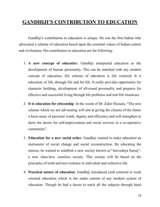 GANDHIJI’S CONTRIBUTION TO EDUCATION
Gandhiji’s contribution to education is unique. He was the first Indian who
advocated a scheme of education based upon the essential values of Indian culture
and civilization. His contribution to education are the following:
1. A new concept of education: Gandhiji interpreted education as the
development of human personality. This can be matched with any modern
concept of education. His scheme of education is life centered. It is
education of life, through life and for life. It really provides opportunity for
character building, development of all-round personality and prepares for
effective and successful living through life problems and real-life situations.
2. It is education for citizenship: In the words of Dr. Zakir Hussain, “The new
scheme which we are advocating will aim at giving the citizens of the future
a keen sense of personal worth, dignity and efficiency and will strengthen in
them the desire for self-improvement and social services in a co-operative
community”.
3. Education for a new social order: Gandhiji wanted to make education an
instrument of social change and social reconstruction. By educating the
masses, he wanted to establish a new society known as” Sarvodaya Samaj”-
a new class-less, casteless society. This society will be based on the
principles of truth and non-violence in individual and collective life.
4. Practical nature of education: Gandhiji introduced craft centered or work
oriented education which is the under current of any modern system of
education. Though he had a desire to teach all the subjects through hand
13
 