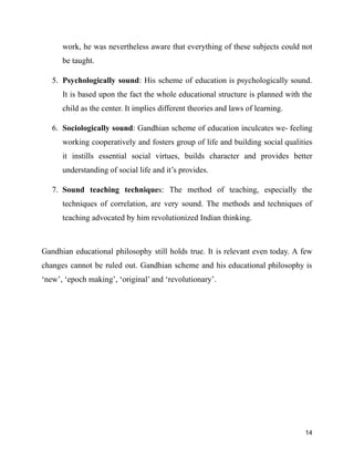 work, he was nevertheless aware that everything of these subjects could not
be taught.
5. Psychologically sound: His scheme of education is psychologically sound.
It is based upon the fact the whole educational structure is planned with the
child as the center. It implies different theories and laws of learning.
6. Sociologically sound: Gandhian scheme of education inculcates we- feeling
working cooperatively and fosters group of life and building social qualities
it instills essential social virtues, builds character and provides better
understanding of social life and it’s provides.
7. Sound teaching techniques: The method of teaching, especially the
techniques of correlation, are very sound. The methods and techniques of
teaching advocated by him revolutionized Indian thinking.
Gandhian educational philosophy still holds true. It is relevant even today. A few
changes cannot be ruled out. Gandhian scheme and his educational philosophy is
‘new’, ‘epoch making’, ‘original’ and ‘revolutionary’.
14
 