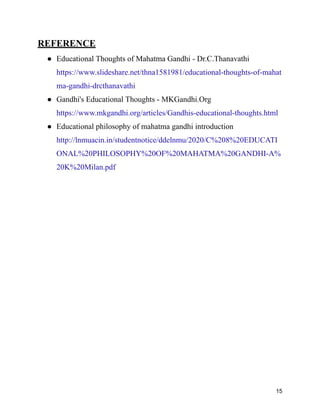 REFERENCE
● Educational Thoughts of Mahatma Gandhi - Dr.C.Thanavathi
https://www.slideshare.net/thna1581981/educational-thoughts-of-mahat
ma-gandhi-drcthanavathi
● Gandhi's Educational Thoughts - MKGandhi.Org
https://www.mkgandhi.org/articles/Gandhis-educational-thoughts.html
● Educational philosophy of mahatma gandhi introduction
http://lnmuacin.in/studentnotice/ddelnmu/2020/C%208%20EDUCATI
ONAL%20PHILOSOPHY%20OF%20MAHATMA%20GANDHI-A%
20K%20Milan.pdf
15
 