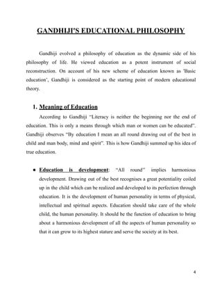 GANDHIJI'S EDUCATIONAL PHILOSOPHY
Gandhiji evolved a philosophy of education as the dynamic side of his
philosophy of life. He viewed education as a potent instrument of social
reconstruction. On account of his new scheme of education known as 'Basic
education’, Gandhiji is considered as the starting point of modern educational
theory.
1. Meaning of Education
According to Gandhiji “Literacy is neither the beginning nor the end of
education. This is only a means through which man or women can be educated”.
Gandhiji observes “By education I mean an all round drawing out of the best in
child and man body, mind and spirit”. This is how Gandhiji summed up his idea of
true education.
● Education is development: “All round’’ implies harmonious
development. Drawing out of the best recognises a great potentiality coiled
up in the child which can be realized and developed to its perfection through
education. It is the development of human personality in terms of physical,
intellectual and spiritual aspects. Education should take care of the whole
child, the human personality. It should be the function of education to bring
about a harmonious development of all the aspects of human personality so
that it can grow to its highest stature and serve the society at its best.
4
 