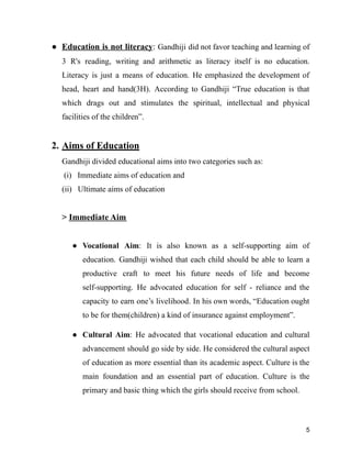 ● Education is not literacy: Gandhiji did not favor teaching and learning of
3 R's reading, writing and arithmetic as literacy itself is no education.
Literacy is just a means of education. He emphasized the development of
head, heart and hand(3H). According to Gandhiji “True education is that
which drags out and stimulates the spiritual, intellectual and physical
facilities of the children”.
2. Aims of Education
Gandhiji divided educational aims into two categories such as:
(i) Immediate aims of education and
(ii) Ultimate aims of education
> Immediate Aim
● Vocational Aim: It is also known as a self-supporting aim of
education. Gandhiji wished that each child should be able to learn a
productive craft to meet his future needs of life and become
self-supporting. He advocated education for self - reliance and the
capacity to earn one’s livelihood. In his own words, “Education ought
to be for them(children) a kind of insurance against employment”.
● Cultural Aim: He advocated that vocational education and cultural
advancement should go side by side. He considered the cultural aspect
of education as more essential than its academic aspect. Culture is the
main foundation and an essential part of education. Culture is the
primary and basic thing which the girls should receive from school.
5
 