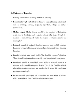 4. Methods of Teaching
Gandhiji advocated the following methods of teaching:
● Education through craft: Children should be educated through a basic craft
such as spinning, weaving, carpentry, agriculture, village and cottage
industries etc.
● Mother tongue: Mother tongue should be the medium of Instruction.
According to Gandhiji, “All education should take place through the
medium of mother tongue. It makes the process of education natural and
meaningful”.
● Emphasis on activity method: Gandhian education is not bookish in nature.
Education is imparted through creative and productive activities. Learning
by doing:
● Learning by doing is the watch world of the Gandhian system of education.
Thus, the child participates in some activity and learns through experiences.
● Correlation should be established among different academic subjects in
teaching methods and learning experiences. Thus, in the Gandhian scheme
of teaching, academic contents are correlated with actual life experiences,
environments and craft.
● Lecture method, questioning and discussions are some other techniques
which are employed in the Gandhian scheme of education.
8
 