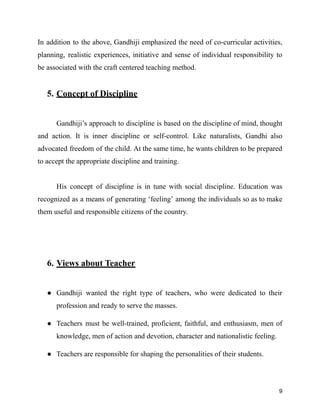 In addition to the above, Gandhiji emphasized the need of co-curricular activities,
planning, realistic experiences, initiative and sense of individual responsibility to
be associated with the craft centered teaching method.
5. Concept of Discipline
Gandhiji’s approach to discipline is based on the discipline of mind, thought
and action. It is inner discipline or self-control. Like naturalists, Gandhi also
advocated freedom of the child. At the same time, he wants children to be prepared
to accept the appropriate discipline and training.
His concept of discipline is in tune with social discipline. Education was
recognized as a means of generating ‘feeling’ among the individuals so as to make
them useful and responsible citizens of the country.
6. Views about Teacher
● Gandhiji wanted the right type of teachers, who were dedicated to their
profession and ready to serve the masses.
● Teachers must be well-trained, proficient, faithful, and enthusiasm, men of
knowledge, men of action and devotion, character and nationalistic feeling.
● Teachers are responsible for shaping the personalities of their students.
9
 