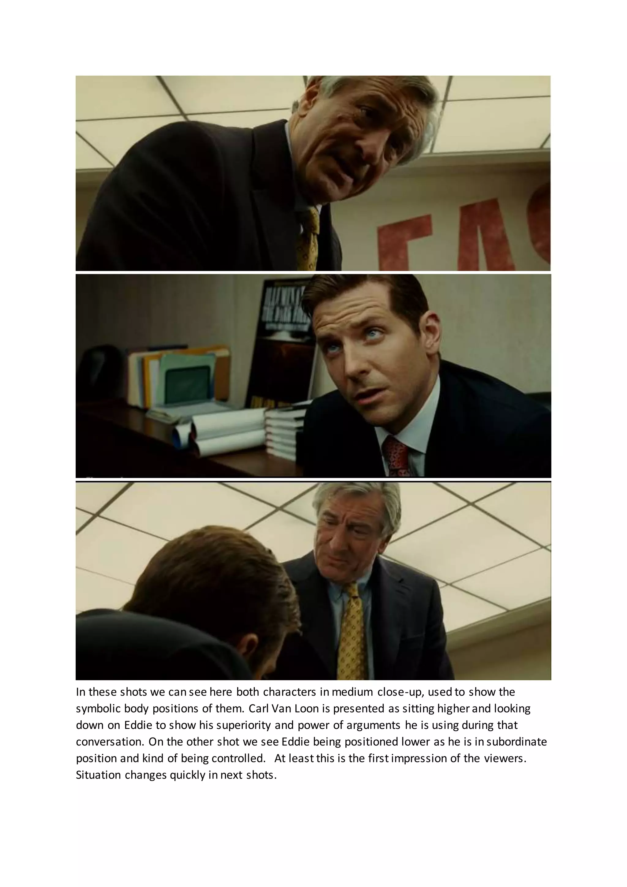 In these shots we can see here both characters in medium close-up, used to show the
symbolic body positions of them. Carl Van Loon is presented as sitting higher and looking
down on Eddie to show his superiority and power of arguments he is using during that
conversation. On the other shot we see Eddie being positioned lower as he is in subordinate
position and kind of being controlled. At least this is the first impression of the viewers.
Situation changes quickly in next shots.
 