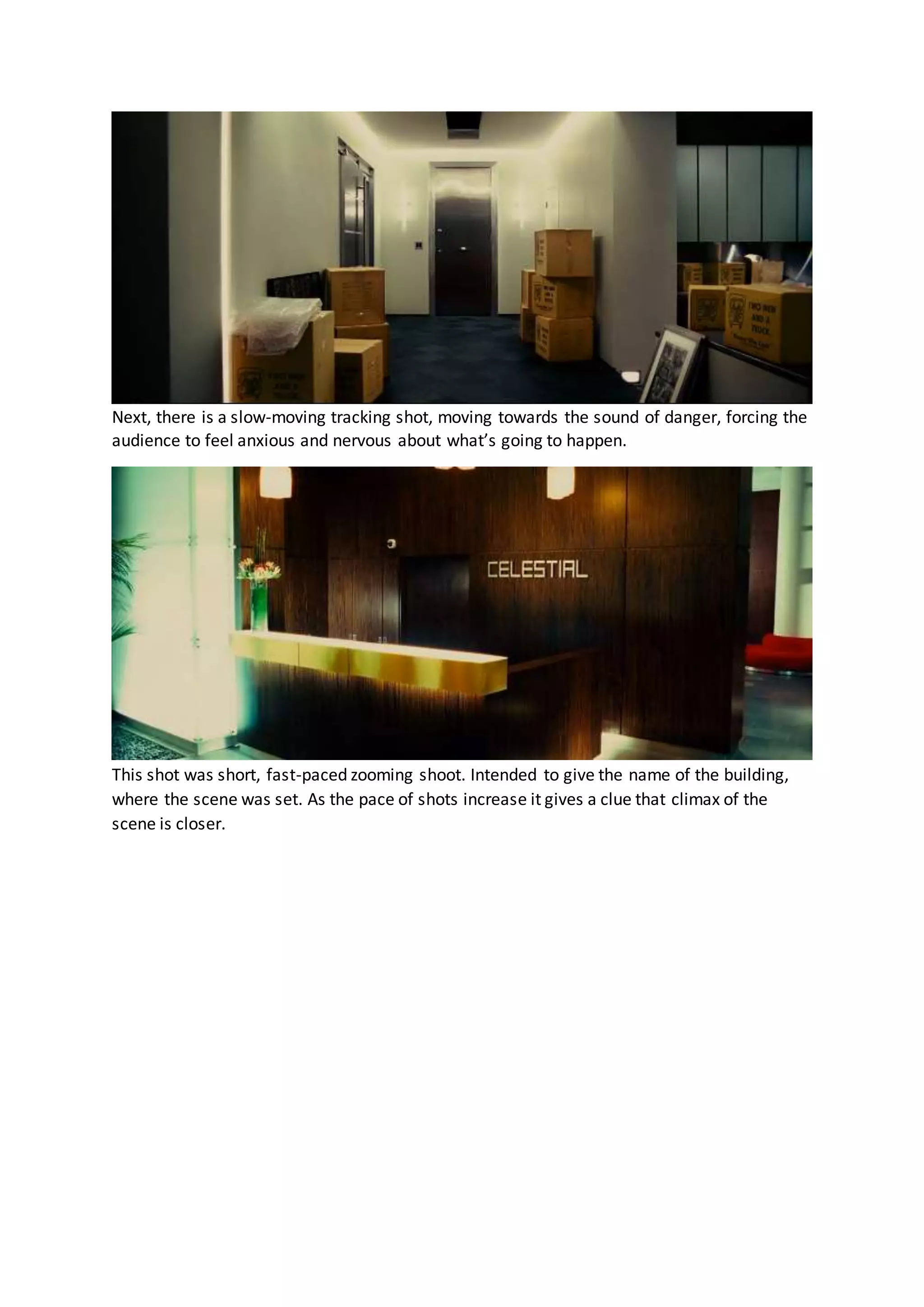 Next, there is a slow-moving tracking shot, moving towards the sound of danger, forcing the
audience to feel anxious and nervous about what’s going to happen.
This shot was short, fast-paced zooming shoot. Intended to give the name of the building,
where the scene was set. As the pace of shots increase it gives a clue that climax of the
scene is closer.
 