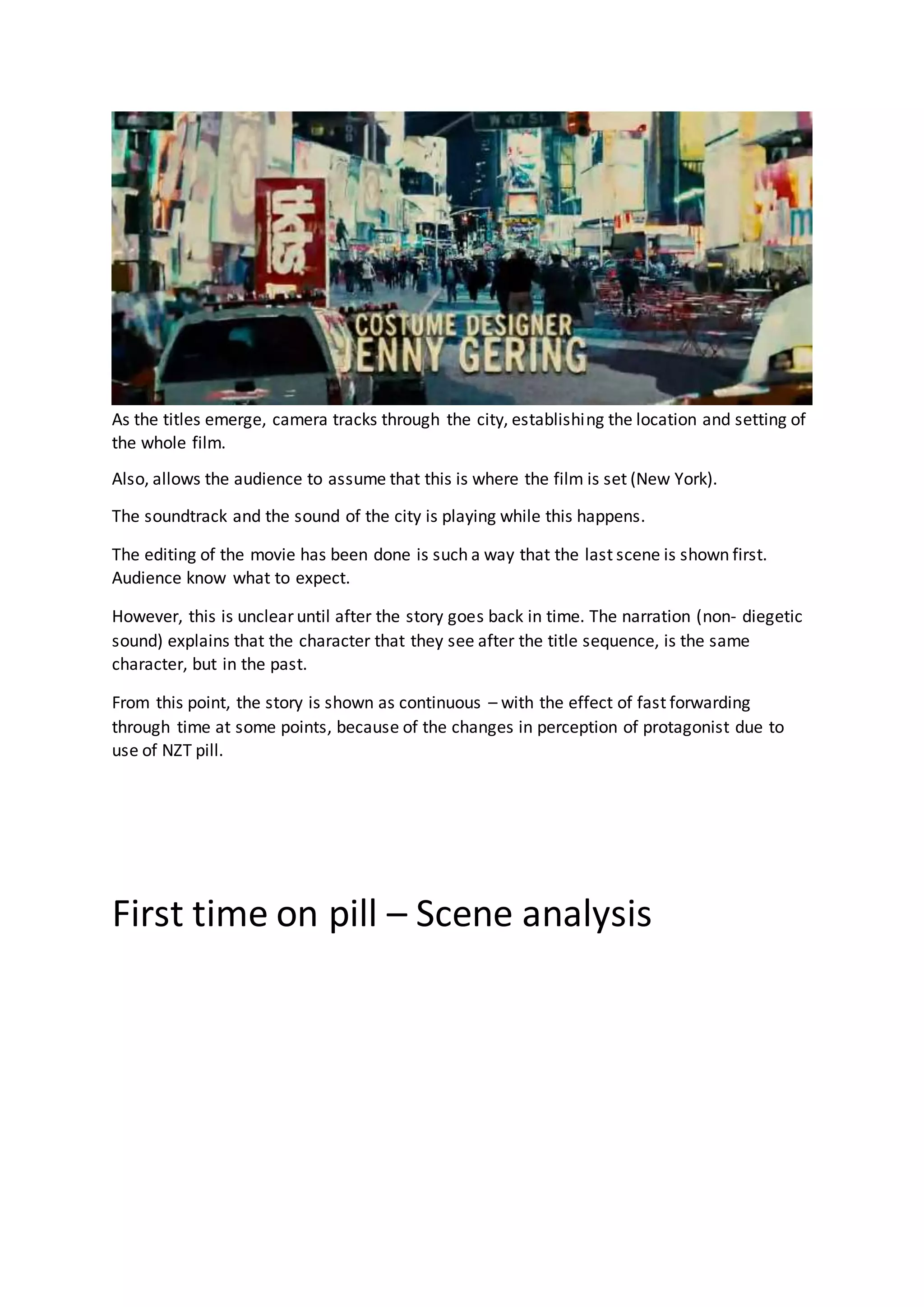 As the titles emerge, camera tracks through the city, establishing the location and setting of
the whole film.
Also, allows the audience to assume that this is where the film is set (New York).
The soundtrack and the sound of the city is playing while this happens.
The editing of the movie has been done is such a way that the last scene is shown first.
Audience know what to expect.
However, this is unclear until after the story goes back in time. The narration (non- diegetic
sound) explains that the character that they see after the title sequence, is the same
character, but in the past.
From this point, the story is shown as continuous – with the effect of fast forwarding
through time at some points, because of the changes in perception of protagonist due to
use of NZT pill.
First time on pill – Scene analysis
 