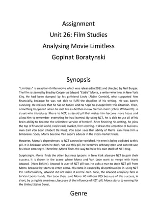 Assignment
Unit 26: Film Studies
Analysing Movie Limitless
Gopinat Boratynski
Synopsis
“Limitless” is an action-thriller movie which was released in 2011 and directed by Neil Burger.
The filmis starred by Bradley Cooper as Edward “Eddie” Morra, a writer who lives in New York
City. He had been dumped by his girlfriend Lindy (Abbie Cornish), who supported him
financially, because he was not able to fulfil the deadline of his writing. He was barely
surviving. He realizes that he has no future and no hope to escape from this situation. Then,
something happened when he met his ex-brother-in-law Vernon Gant (Johny Whitworth) in
street who introduces Morra to NZT, a steroid pill that makes him become more focus and
allow him to remember everything he has learned. By using NZT, he is able to use all of his
brain ability to become the unlimited version of himself. After finishing his writing, he joins
the top of financialworld, stock trade market, from nothing. It draws the attention of business
man Carl Von Loon (Robert De Niro). Von Loon sees that ability of Morra can make him a
billionaire. Soon, Morra become Van Loon’s advisor in the stock market trade.
However, Morra’s dependences to NZT cannot be vanished. He even is being addicted to this
pill. It is because when he does not use this pill, he becomes ordinary man and can not use
his brain amazingly. Therefore, Morra finds the way to make his own stock of NZT drug.
Surprisingly, Morra finds the other business tycoons in New York also use NZT to gain their
success. It is shown in the scene where Morra and Van Loon want to merge with Hank
Atwood. (Hans Bekins). Atwood is user of NZT pill too. He asks a man to stole NZT pill from
Morra because he starts to enter coma. His coma is caused by discontinuation in using NZT
Pill. Unfortunately, Atwood did not make it and he died. Soon, the Atwood company falls in
to Van Loon’s hands. Van Loon then, paid Morra 40 millions US$ because of this success, In
short, by using his smartness, because of the influence of NZT pill, Morra starts to running for
the United States Senat.
Genre
 