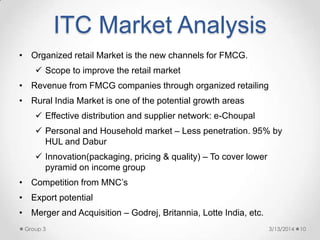 ITC Market Analysis
3/13/2014Group 3 10
• Organized retail Market is the new channels for FMCG.
 Scope to improve the retail market
• Revenue from FMCG companies through organized retailing
• Rural India Market is one of the potential growth areas
 Effective distribution and supplier network: e-Choupal
 Personal and Household market – Less penetration. 95% by
HUL and Dabur
 Innovation(packaging, pricing & quality) – To cover lower
pyramid on income group
• Competition from MNC‟s
• Export potential
• Merger and Acquisition – Godrej, Britannia, Lotte India, etc.
 