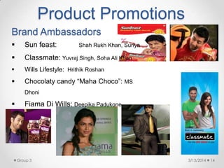 Brand Ambassadors
 Sun feast: Shah Rukh Khan, Suriya
 Classmate: Yuvraj Singh, Soha Ali Khan
 Wills Lifestyle: Hrithik Roshan
 Chocolaty candy “Maha Choco”: MS
Dhoni
 Fiama Di Wills: Deepika Padukone
Product Promotions
3/13/2014 14Group 3
 