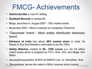 FMCG- Achievements
• Aashirvad Atta is now #1 selling.
• Sunfeast Biscuits is ranked #3.
• Bingo, launched in August 2007 - 16% market share.
• November 2007 - Mint-o overtook its competitor Chlormint
• „Classmate’ brand - Most widely distributed stationary
brand
• Kitchens of India has about 48% market share in India. Its
Ready to Eat food Market is estimated to be Rs.700m
• Safety Matches market at Rs. 1250 crores p.a. for 24 billion
match boxes which is targeted by ITC‟s iKno, Aim, Aim Mega, Aim
Metro
• Successful acquisition of 94% of WIMCO Ltd. i.e. Homelites, Ship
• „Mangaldeep‟ serves the nation‟s 900cr incense sticks market3/13/2014 22Group 3
 