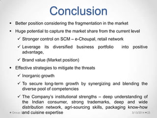 Conclusion
3/13/2014Group 3 23
 Better position considering the fragmentation in the market
 Huge potential to capture the market share from the current level
 Stronger control on SCM – e-Choupal, retail network
 Leverage its diversified business portfolio into positive
advantage,
 Brand value (Market position)
 Effective strategies to mitigate the threats
 Inorganic growth
 To secure long-term growth by synergizing and blending the
diverse pool of competencies
 The Company‟s institutional strengths – deep understanding of
the Indian consumer, strong trademarks, deep and wide
distribution network, agri-sourcing skills, packaging know-how
and cuisine expertise
 