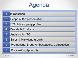 3/13/2014Group 3 3
Brands & Products
Scope of the presentation
ITC Ltd Company profile
Analysis for ITC
Introduction
4
1
2
3
5
Sales & Marketing growth6
Agenda
Promotions, Brand Ambassadors, Competition7
Conclusion, Appendix8
 