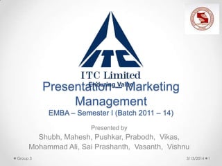 Presentation – Marketing
Management
EMBA – Semester I (Batch 2011 – 14)
Presented by
Shubh, Mahesh, Pushkar, Prabodh, Vikas,
Mohammad Ali, Sai Prashanth, Vasanth, Vishnu
3/13/2014 1Group 3
Enduring Value
 