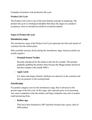 Examples of products with production life cycle
Product Life Cycle
The Product Life Cycle is one of the most familiar concepts in marketing. The
product life cycle is a biological metaphor that traces the stages of a product’s
acceptance, from its introduction (birth) to its decline (death).
Stages of Product life cycle
Introductory stage-
The introductory stage of the Product Life Cycle represents the full-scale launch of
a product into the market-place.
Sales normally increase slowly during the introductory stage, moreover profits are
usually negative.
 Patanjali Instant Noodles
Recently introduced for the market in the last few months. This product
gradually grabbing the product share because the Maggi product dissolved
and also compete with outside MNCs
 Apple watch
It is status and image oriented. Attributes are attractive to the customer and
they are pioneers in the existing brand.
Growth stage
If a product category survives the introductory stage, then it advances to the
growth stage of the life cycle. In this stage, sales typically grow at an increasing
rate, many competitors enter the market, and large companies may start to acquire
small pioneering firms.
 Redbus app
They have been launched in 2007 and there business has a gross value of
$500 million
 