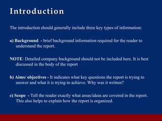 Introduction
The introduction should generally include three key types of information:
a) Background - brief background information required for the reader to
understand the report.
NOTE: Detailed company background should not be included here. It is best
discussed in the body of the report
b) Aims/ objectives - It indicates what key questions the report is trying to
answer and what it is trying to achieve. Why was it written?
c) Scope - Tell the reader exactly what areas/ideas are covered in the report.
This also helps to explain how the report is organized.
 
