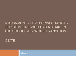 ASSIGNMENT - DEVELOPING EMPATHY
FOR SOMEONE WHO HAS A STAKE IN
THE SCHOOL-TO- WORK TRANSITION
IDEATE
Ideate
 