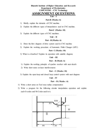 Bharath Institute of Higher Education and Research
Department of Mechatronics
U18PCMT502 – CNC Technology
ASSIGNMENT QUESTIONS
Unit – I
Part-B (Marks: 6)
1) Briefly explain the elements of CNC machine.
2) Explain the different types of interpolation used in CNC machine.
Part-C (Marks: 10)
3) Explain the different types of CNC machines.
Unit – II
Part –B (Marks: 6)
1) Draw the flow diagram of drive system used in CNC machine
2) Explain the working procedure of Automatic Pallet Changer (APC)
Part- C (Marks: 10)
3) What is a Gearbox? Explain its operation with suitable diagram.
Unit – III
Part – B (Mark: 6)
1) Explain the working principle of synchro resolver with neat sketch
2) Write short notes on laser interferometer.
Part – C (Marks: 10)
3) Explain the open loop and closed loop control system with neat diagram
Unit – IV
Part – B ( Marks : 6)
1) Write a short notes on Tool nose radius compensation
2) Write a program for the following circular interpolation operation and explain
each G-codes and M-Codes used in it.
 