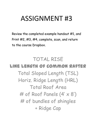 ASSIGNMENT #3
Review the completed example handout #1, and

Print #2, #3, #4, complete, scan, and return
to the course Dropbox.

TOTAL RISE
Line Length of Common Rafter
Total Sloped Length (TSL)
Horiz. Ridge Length (HRL)
Total Roof Area
# of Roof Panels (4’ x 8’)
# of bundles of shingles
+ Ridge Cap

 