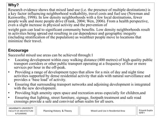 Why? 
Research evidence shows that mixed land use (i.e. the presence of multiple destinations) is 
a key factor influencing neighborhood walkability, travel costs and fuel use (Newman and 
Kenworthy, 1998). In low density neighborhoods with a few local destinations, fewer 
people walk and more people drive (Frank, 2004; Wen, 2006). From a health perspective, 
even a slight increase in physical activity and the prevention of 
weight gain can lead to significant community benefits. Low density neighborhoods result 
in activities being spread out resulting in car dependence and geographic inequity 
(including stratification of the population) as wealthier people move to locations that 
minimize their travel. 
Encourage 
Successful mixed use areas can be achieved through:1 
• Locating development within easy walking distance (400 metres) of high quality public 
transport corridors or other public transport operating at a frequency of four or more 
services per hour in the off-peak. 
• Providing a range of development types that allow for a mix of day and night time 
activities supported by dense residential activity that aids with natural surveillance and 
provides a ‘base load’ of activity. 
• Ensuring that surrounding transport networks and adjoining development is integrated 
• Providing high amenity open space and recreation areas especially for children,and 
• Ensuring that lighting, street furniture, signage, footpath treatment and safe road 
Priyank Gupta 
SEM-I 
with the new development. 
crossings provide a safe and convivial urban realm for all users. 
JAGANNATH UNIVERSITY 
FACULTY OF ARCHITECTURE 
& PLANNING 
Planning History & Theory Mixed Land Use in Residential Area 
 