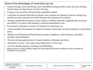 Some of the Advantages of mixed land use are: 
• Greater housing variety and density, more affordable housing (smaller units), life-cycle housing 
• Creation of an economic efficient blend compatible Landuse 
• Land May be utilized efficiently & optimal, more compact development, land-use synergy (e.g. 
• Stronger neighborhood character, sense of place, walkable, bike-able neighborhoods, increased 
• Convenience in Business, nearness of residence low operating cost. 
• Creates Suitable Environment for Small Investments which does not easily find place in specialized 
Priyank Gupta 
SEM-I 
(starter homes to larger homes to senior housing) 
residents provide customers for retail which provide amenities for residents) 
accessibility via transit, both resulting in reduced transportation costs 
JAGANNATH UNIVERSITY 
FACULTY OF ARCHITECTURE 
& PLANNING 
Planning History & Theory Mixed Land Use in Residential Area 
zones. 
• Reduce travel Distances &Time between housing, workplaces, retail businesses, and other 
amenities and destinations 
• Provides earning opportunities to Female members, old people and others 
• Reduction in Crime ( UK studies show Reduction in Crime rate) 
• Can Use obsolete property including Listed Buildings 
• Better access to fresh, healthy foods (as food retail and farmers markets can be accessed on 
foot/bike or by transit) 
 