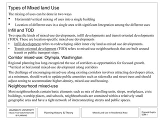 Types of Mixed land Use 
The mixing of uses can be done in two ways 
• Horizontal/vertical mixing of uses into a single building 
• Location of different uses in a single area with significant Integration among the different uses 
Infill and TOD 
Two specific kinds of mixed-use developments, infill developments and transit oriented developments 
(TOD). These are location-specific mixed-use developments 
• Infill development refers to redeveloping older inner city land as mixed use developments. 
• Transit-oriented development (TOD) refers to mixed-use neighbourhoods that are built around 
Corridor mixed-use: Olympia, Washington 
Regional planning has long-recognized the use of corridors as opportunities for focused growth. 
“Vertical or horizontal mixed-use development along corridors 
The challenge of encouraging mixed-use along existing corridors involves attracting developers cities, 
at a minimum, should work to update public amenities such as sidewalks and street trees and should 
adjust zoning to accommodate higher-density, mixed-use and housing. 
Neighbourhood mixed-use 
Most neighbourhoods contain basic elements such as mix of dwelling units, shops, workplaces, civic 
buildings, worship places, and schools, neighbourhoods are contained within a relatively small 
geographic area and have a tight network of interconnecting streets and public spaces. 
Priyank Gupta 
SEM-I 
transit or public transport stops. 
JAGANNATH UNIVERSITY 
FACULTY OF ARCHITECTURE 
& PLANNING 
Planning History & Theory Mixed Land Use in Residential Area 
 