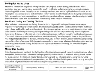 Zoning for Mixed Uses 
There was a time when single-use zoning served a vital purpose. Before zoning, industrial and waste-generating 
land uses were a major nuisance for nearby residential and commercial areas, sometimes even 
threatening public health. But today, as our economy continues on a path of rapid deindustrialization, we are 
finding that a system developed early in the last century cannot meet the needs of our changing communities. 
Strict segregation of land uses continues to stand in the way of developing modern, mixed use neighborhoods 
and districts that foster both environmental sustainability and a sense of community. 
Traditional Zoning and Overlay Districts. 
More and more communities are finding that their 10- to 20-year-old zoning ordinances are no longer 
responsive to current development trends. Traditional zoning codes can be an obstacle to elements that make 
cities vibrant and livable, such as higher density development and easy access to public transport. Also, older 
codes can lack flexibility in allowing developers to negotiate with the city for mutually beneficial projects. 
Some areas designate overlay districts or special zones to remedy problems caused by outdated zoning codes. 
If overused, this strategy can lead to confusion, as the community’s zoning map becomes an impossible-to-read 
hodgepodge of numerous districts, special districts, and overlay districts, each with their accompanying 
pages of text, lists of uses, and differing design standards. In many cases, a better solution is creating a mixed 
use zoning ordinance that clearly defines the land regulation standards necessary for implementing the 
community vision. 
Mixed Use Zoning 
Mixed use zoning sets standards for the blending of residential, commercial, cultural, institutional, and where 
appropriate, industrial uses. Mixed use zoning is generally closely linked to increased density, which allows 
for more compact development. Higher densities increase land-use efficiency and housing variety while 
reducing energy consumption and transportation costs. The mixed use buildings that result can help strengthen 
or establish neighborhood character and encourage walking and bicycling. 
Priyank Gupta 
SEM-I 
JAGANNATH UNIVERSITY 
FACULTY OF ARCHITECTURE 
& PLANNING 
Planning History & Theory Mixed Land Use in Residential Area 
 