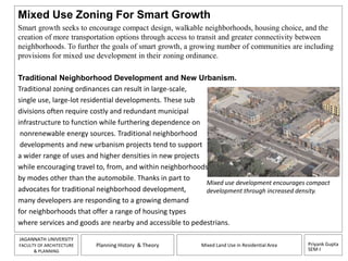 Mixed Use Zoning For Smart Growth 
Smart growth seeks to encourage compact design, walkable neighborhoods, housing choice, and the 
creation of more transportation options through access to transit and greater connectivity between 
neighborhoods. To further the goals of smart growth, a growing number of communities are including 
provisions for mixed use development in their zoning ordinance. 
Mixed use development encourages compact 
development through increased density. 
Priyank Gupta 
SEM-I 
Traditional Neighborhood Development and New Urbanism. 
Traditional zoning ordinances can result in large-scale, 
single use, large-lot residential developments. These sub 
divisions often require costly and redundant municipal 
infrastructure to function while furthering dependence on 
nonrenewable energy sources. Traditional neighborhood 
developments and new urbanism projects tend to support 
a wider range of uses and higher densities in new projects 
while encouraging travel to, from, and within neighborhoods 
by modes other than the automobile. Thanks in part to 
advocates for traditional neighborhood development, 
many developers are responding to a growing demand 
for neighborhoods that offer a range of housing types 
where services and goods are nearby and accessible to pedestrians. 
JAGANNATH UNIVERSITY 
FACULTY OF ARCHITECTURE 
& PLANNING 
Planning History & Theory Mixed Land Use in Residential Area 
 