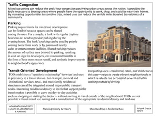Traffic Congestion 
Mixed use zoning can reduce the peak-hour congestion paralyzing urban areas across the nation. It provides the 
tools necessary to develop areas where people have the opportunity to work, shop, and socialize near their homes. 
By increasing opportunities to combine trips, mixed uses can reduce the vehicle miles traveled by residents of a 
community. 
Parking 
Parking requirements for mixed use development 
can be flexible because spaces can be shared 
among the uses. For example, a bank with regular daytime 
hours has no need to provide parking during the 
evening hours. The bank’s parking can be used by people 
coming home from work or by patrons of nearby 
cafes or entertainment facilities. Shared parking reduces 
the amount of surface area devoted to parking, resulting 
in cost savings for developers, environmental benefits in 
the form of less storm water runoff, and aesthetic improvements 
to neighborhood’s appearance. 
Transit-Oriented Development 
TOD establishes a “symbiotic relationship” between land uses 
in proximity to a transit station. For example, medical and 
institutional services, retail, and multifamily residential 
structures can all be integrated around major public transport 
nodes. Increasing residential density to levels that support public 
transit makes it possible to carry out day-to-day activities 
such as shopping or visiting the doctor – without needing to travel outside of the neighborhood. TODs are not 
possible without mixed use zoning and a consideration of the appropriate residential density and land-use 
Integrating uses—residential, retail, and child care in 
this case—helps to create vibrant neighborhoods in 
which residents can accomplish several activities 
walking instead of driving. 
Priyank Gupta 
SEM-I 
JAGANNATH UNIVERSITY 
FACULTY OF ARCHITECTURE 
& PLANNING 
Planning History & Theory Mixed Land Use in Residential Area 
 