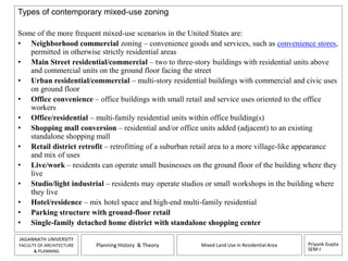 Some of the more frequent mixed-use scenarios in the United States are: 
• Neighborhood commercial zoning – convenience goods and services, such as convenience stores, 
• Main Street residential/commercial – two to three-story buildings with residential units above 
• Urban residential/commercial – multi-story residential buildings with commercial and civic uses 
Priyank Gupta 
SEM-I 
Types of contemporary mixed-use zoning 
permitted in otherwise strictly residential areas 
and commercial units on the ground floor facing the street 
JAGANNATH UNIVERSITY 
FACULTY OF ARCHITECTURE 
& PLANNING 
Planning History & Theory Mixed Land Use in Residential Area 
on ground floor 
• Office convenience – office buildings with small retail and service uses oriented to the office 
workers 
• Office/residential – multi-family residential units within office building(s) 
• Shopping mall conversion – residential and/or office units added (adjacent) to an existing 
standalone shopping mall 
• Retail district retrofit – retrofitting of a suburban retail area to a more village-like appearance 
and mix of uses 
• Live/work – residents can operate small businesses on the ground floor of the building where they 
live 
• Studio/light industrial – residents may operate studios or small workshops in the building where 
they live 
• Hotel/residence – mix hotel space and high-end multi-family residential 
• Parking structure with ground-floor retail 
• Single-family detached home district with standalone shopping center 
 
