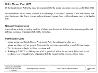 Delhi Master Plan 2021 
Delhi Development Authority made an amendment to the mixed land use policy for Master Plan 2021. 
The amendment allows mixed land use in a wide range of residential colonies. It also lets schools and 
other businesses like fitness centres and guest houses operate from residential areas, even in the Walled 
City 
Non-permissible Uses 
Any trade or activity involving any kind of obnoxious, hazardous, inflammable, non-compatible and 
polluted substance or process shall not be permitted. 
Permissible Uses 
• Mixed use covers Retails Shops, Professional Activity and specific other uses. 
• Mixed use shops only on ground floor up to the maximum permissible ground floor coverage. 
• The front setback should not have boundary wall. 
• Parking @ 2.0 ECS per 100 sqr.mtr. shall be provided within the premises. Where this is not 
Priyank Gupta 
SEM-I 
available, cost of development of parking shall be payable to the concerned local body. 
JAGANNATH UNIVERSITY 
FACULTY OF ARCHITECTURE 
& PLANNING 
Planning History & Theory Mixed Land Use in Residential Area 
 