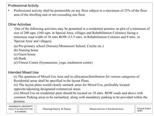 Professional Activity 
• Professional activity shall be permissible on any floor subject to a maximum of 25% of the floor 
Priyank Gupta 
SEM-I 
area of the dwelling unit or not exceeding one floor. 
JAGANNATH UNIVERSITY 
FACULTY OF ARCHITECTURE 
& PLANNING 
Planning History & Theory Mixed Land Use in Residential Area 
Other Activities 
One of the following activities may be permitted in a residential premise on plot of a minimum of 
size of 200 sqm. (160 sqm. in Special Area, villages and Rehabilitation Colonies) facing a 
minimum road width of 18 mtrs ROW (13.5 mtrs. in Rehabilitation Colonies and 9 mtrs. in 
'Special Area' and villages). 
(a) Pre-primary school (Nursery/Montessori School, Creche etc.) 
(b) Nursing home 
(c) Guest house 
(d) Bank 
(e) Fitness Centre (Gymnasium, yoga, meditation centre) 
Intended Mixed Use 
(i) The quantum of Mixed Use Area and its allocation/distribution for various categories of 
Residential areas shall be specified in the layout Plans. 
(ii) The layout plans would clearly earmark areas for Mixed Use, preferably located 
opposite/adjoining designated commercial areas. 
(iii) Mixed Use on residential plots should be located on 18 mtrs. ROW roads and above with 
common Parking areas to be earmarked, along with mandatory parking to be provided within the 
premise. 
 