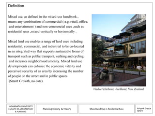 Priyank Gupta 
SEM-I 
JAGANNATH UNIVERSITY 
FACULTY OF ARCHITECTURE 
& PLANNING 
Planning History & Theory Mixed Land Use in Residential Area 
Definition 
Mixed use, as defined in the mixed-use handbook , 
means any combination of commercial ( e.g. retail, office, 
and entertainment ) and non-commercial uses ,such as 
residential uses ,mixed vertically or horizontally . 
Mixed land use enables a range of land uses including 
residential, commercial, and industrial to be co-located 
in an integrated way that supports sustainable forms of 
transport such as public transport, walking and cycling, 
and increases neighborhood amenity. Mixed land use 
developments can enhance the economic vitality and 
perceived security of an area by increasing the number 
of people on the street and in public spaces 
(Smart Growth, no date). 
Viaduct Harbour, Auckland, New Zealand 
 