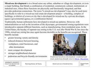 Mixed-use development is in a broad sense any urban, suburban or village development, or even 
a single building, that blends a combination of residential, commercial, cultural, institutional, or 
industrial uses, where those functions are physically and functionally integrated, and that 
provides pedestrian connections. The term ("a mixed-use development") may also be used more 
specifically to refer to a mixed-use real estate development project—a building, complex of 
buildings, or district of a town or city that is developed for mixed-use by a private developer, 
(quasi-) governmental agency, or a combination thereof. 
Traditionally, human settlements have developed in mixed-use patterns. However, with 
industrialization as well as the invention of the skyscraper, governmental zoning regulations were 
introduced to separate different functions, such as manufacturing, from residential areas. In the 
United States, the heyday of separate-use zoning in the U.S. was after World War II, but since the 
1990s, mixed-use zoning has once again become desirable as the benefits are recognized. These 
benefits include: 
• greater housing variety and density 
• reduced distances between housing, 
• more compact development 
• stronger neighborhood character 
• pedestrian and bicycle-friendly environments Traditional mixed-use development: residential and 
retail, pedestrian-friendly street in Bitola, Macedonia 
Priyank Gupta 
SEM-I 
workplaces, retail businesses, and 
other destinations 
JAGANNATH UNIVERSITY 
FACULTY OF ARCHITECTURE 
& PLANNING 
Planning History & Theory Mixed Land Use in Residential Area 
 