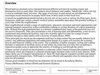 Priyank Gupta 
SEM-I 
JAGANNATH UNIVERSITY 
FACULTY OF ARCHITECTURE 
& PLANNING 
Planning History & Theory Mixed Land Use in Residential Area 
Overview 
Mixed land use promotes active transport between different activities by locating origins and 
destinations close to each other. This reduces travel distances and enables ‘linked trips’ where one trip 
is used to undertake many activities. The range of activities in each mixed use development also 
encourages social interaction as people fulfill more of their needs in their local area. 
A mixed use neighborhood should include a diverse mix of uses such as various dwelling types, home 
businesses, child care centres, schools, medical centres and public open space that promote walking or 
cycle trips within the neighborhood. 
Ideal neighborhoods include a range of employment, education, recreation and retail opportunities and 
regional transport connections within comfortable walking or cycling distances of a dense population 
base. Without this high population base in a densely compacted area, many of the preferred uses will 
not survive financially. They also incorporate a mix of housing types and affordability; a mix of civic, 
institutional and commercial facilities; and a mix of public spaces to cater for a range of users 
(children through to older adults) with a diversity of needs (Bowe, 2004). 
These principles for mixed use development work best in large centres but can equally enhance local 
centres. Any additional population and employment density in a centre will increase the economic 
activity and financial viability of the centre. The availability of public transport, cycling and walking 
facilities is important to facilitate access to and within the centre but over time less car parking is 
required as people come to appreciate the amenity of walking to and through the centre. 
A larger version of mixed use development is commonly called Transit Oriented Development (TOD), 
particularly where development is centered around major transport nodes such as train stations. TOD 
makes better use of transport infrastructure to ‘back fill’ high capacity transport corridors and support 
regional public transport links. TOD leads to a more efficient and equitable cities by reducing travel 
costs for all residents. 
Various good examples of mixed use development can be found in Kreuzberg (Berlin), 
Fitzroy (Melbourne), Subiaco (Perth) and Pyrmont (Sydney). 
 