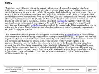 Priyank Gupta 
SEM-I 
JAGANNATH UNIVERSITY 
FACULTY OF ARCHITECTURE 
& PLANNING 
Planning History & Theory Mixed Land Use in Residential Area 
History 
Throughout most of human history, the majority of human settlements developed as mixed-use 
environments. Walking was the primary way that people and goods were moved about, sometimes 
assisted by animals such as horses or cattle. Most people dwelt in buildings that were places of work as 
well as domestic life, and made things or sold things from their own homes. Most buildings were not 
divided into discrete functions on a room by room basis, and most neighborhoods contained a diversity 
of uses, even if some districts developed a predominance of certain uses, such as metalworkers, or 
textiles or footwear due to the socio-economic benefits of propinquity. People lived at very high 
densities because the amount of space required for daily living and movement between different 
activities was determined by walkability and the scale of the human body. This was particularly true in 
cities, and the ground floor of buildings was often devoted to some sort of commercial or productive 
use, with living space upstairs. 
This historical mixed-used pattern of development declined during industrialization in favor of large-scale 
separation of manufacturing and residences in single-function buildings. This period saw massive 
migrations of people from rural areas to cities drawn by work in factories and the associated businesses 
and bureaucracies that grew up around them. These influxes of new workers needed to be 
accommodated and many new urban districts arose at this time with domestic housing being their 
primary function. Thus began a separating out of land uses that previously had occurred in the same 
spaces. Furthermore, many factories produced substantial pollution of various kinds. Distance was 
required to minimize adverse impacts from noise, dirt, noxious fumes and dangerous substances. Even 
so, at this time, most industrialized cities were of a size that allowed people to walk between the 
different areas of the city. 
 