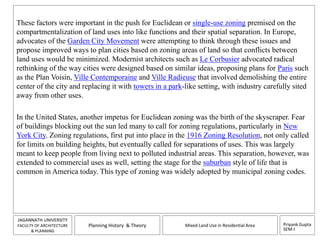 These factors were important in the push for Euclidean or single-use zoning premised on the 
compartmentalization of land uses into like functions and their spatial separation. In Europe, 
advocates of the Garden City Movement were attempting to think through these issues and 
propose improved ways to plan cities based on zoning areas of land so that conflicts between 
land uses would be minimized. Modernist architects such as Le Corbusier advocated radical 
rethinking of the way cities were designed based on similar ideas, proposing plans for Paris such 
as the Plan Voisin, Ville Contemporaine and Ville Radieuse that involved demolishing the entire 
center of the city and replacing it with towers in a park-like setting, with industry carefully sited 
away from other uses. 
In the United States, another impetus for Euclidean zoning was the birth of the skyscraper. Fear 
of buildings blocking out the sun led many to call for zoning regulations, particularly in New 
York City. Zoning regulations, first put into place in the 1916 Zoning Resolution, not only called 
for limits on building heights, but eventually called for separations of uses. This was largely 
meant to keep people from living next to polluted industrial areas. This separation, however, was 
extended to commercial uses as well, setting the stage for the suburban style of life that is 
common in America today. This type of zoning was widely adopted by municipal zoning codes. 
Priyank Gupta 
SEM-I 
JAGANNATH UNIVERSITY 
FACULTY OF ARCHITECTURE 
& PLANNING 
Planning History & Theory Mixed Land Use in Residential Area 
 