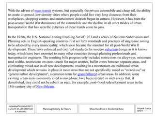 With the advent of mass transit systems, but especially the private automobile and cheap oil, the ability 
to create dispersed, low-density cities where people could live very long distances from their 
workplaces, shopping centres and entertainment districts began in earnest. However, it has been the 
post-second World War dominance of the automobile and the decline in all other modes of urban 
transportation that has seen the extremes of these trends come to pass. 
In the 1920s, the U.S. National Zoning Enabling Act of 1923 and a series of National Subdivision and 
Planning acts in English-speaking countries first set forth standards and practices of single-use zoning 
to be adopted by every municipality, which soon became the standard for all post-World War II 
development. These laws enforced and codified standards for modern suburban design as it is known 
today, which have been exported to many other countries through planning professionals and 
transportation engineers. The resulting bills progressively included restrictions on alleyways, minimum 
road widths, restrictions on cross streets for major arteries, buffer zones between separate areas, and 
eliminating mixed-use in all new developments, resulting in a moratorium on traditional urban 
development which remains in place in most areas that are not specifically zoned as "mixed use" or 
"general urban development", a common term for grandfathered urban areas. In addition, some 
existing urban areas commonly cited as mixed-use have been rezoned in such a way that, if 
demolished, they could not be rebuilt as such; for example, post-flood redevelopment areas in the 
18th-century city of New Orleans. 
Priyank Gupta 
SEM-I 
JAGANNATH UNIVERSITY 
FACULTY OF ARCHITECTURE 
& PLANNING 
Planning History & Theory Mixed Land Use in Residential Area 
 