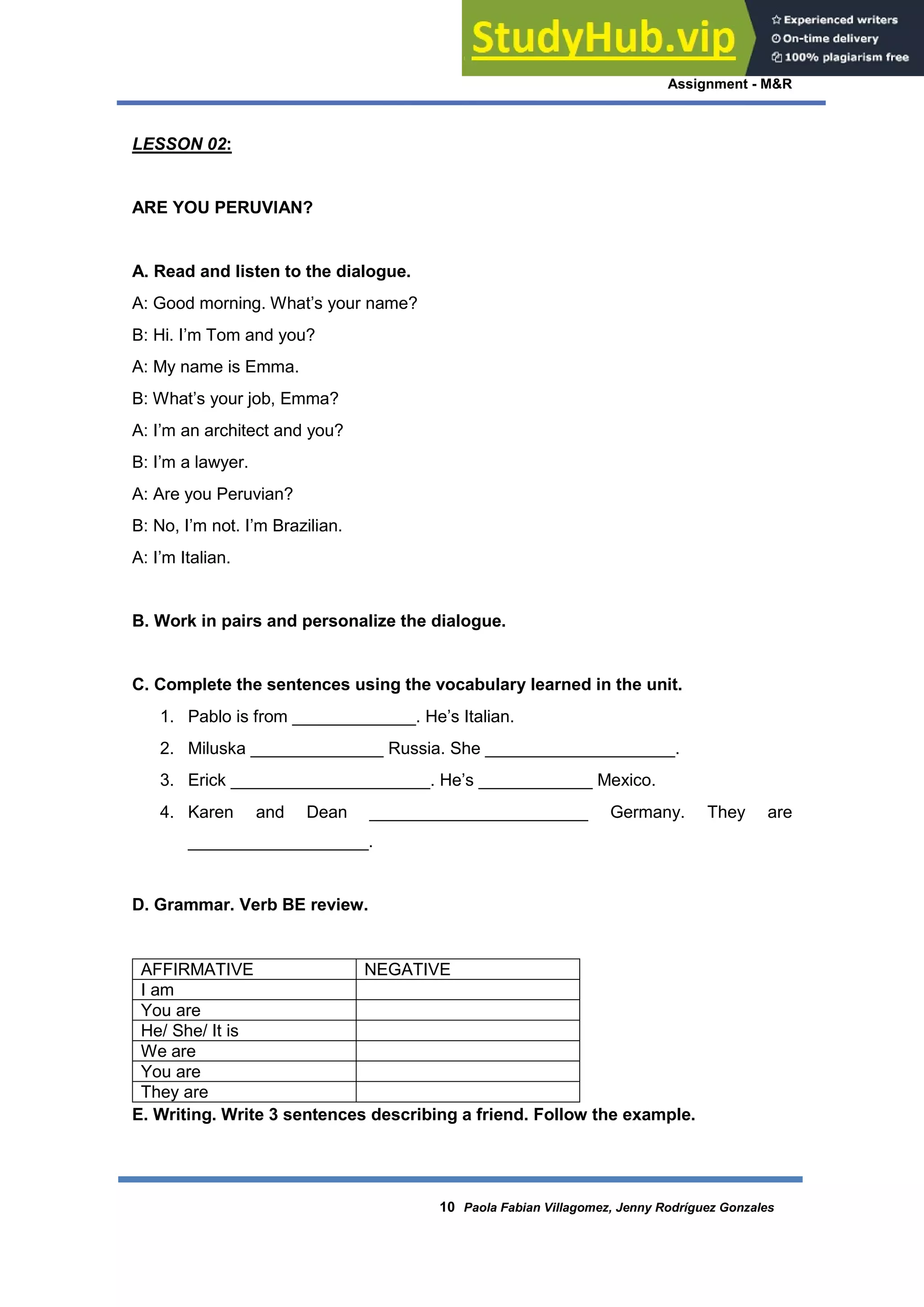 Assignment - M&R
10 Paola Fabian Villagomez, Jenny Rodríguez Gonzales
LESSON 02:
ARE YOU PERUVIAN?
A. Read and listen to the dialogue.
A: Good morning. What’s your name?
B: Hi. I’m Tom and you?
A: My name is Emma.
B: What’s your job, Emma?
A: I’m an architect and you?
B: I’m a lawyer.
A: Are you Peruvian?
B: No, I’m not. I’m Brazilian.
A: I’m Italian.
B. Work in pairs and personalize the dialogue.
C. Complete the sentences using the vocabulary learned in the unit.
1. Pablo is from _____________. He’s Italian.
2. Miluska ______________ Russia. She ____________________.
3. Erick _____________________. He’s ____________ Mexico.
4. Karen and Dean _______________________ Germany. They are
___________________.
D. Grammar. Verb BE review.
AFFIRMATIVE NEGATIVE
I am
You are
He/ She/ It is
We are
You are
They are
E. Writing. Write 3 sentences describing a friend. Follow the example.
 