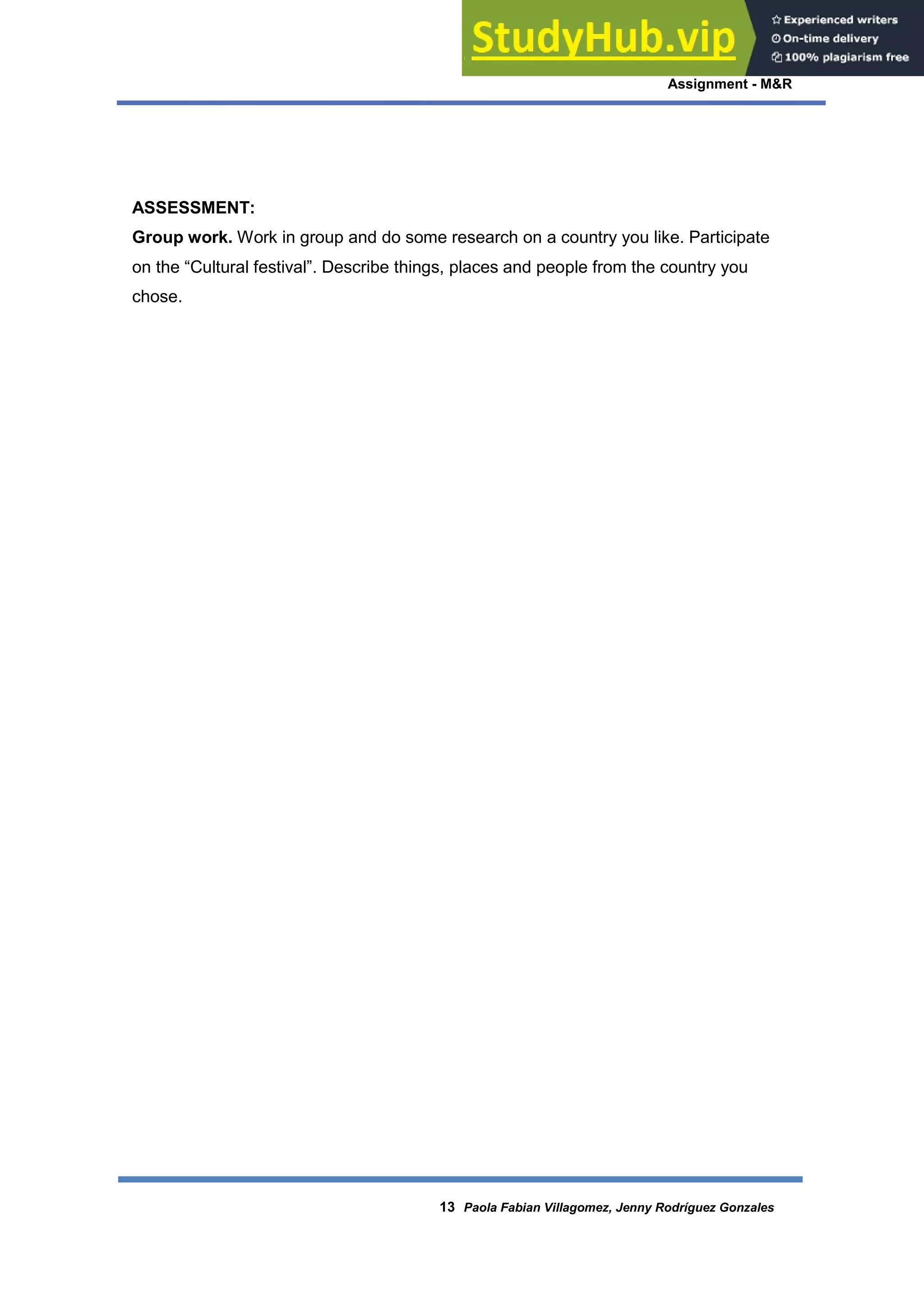 Assignment - M&R
13 Paola Fabian Villagomez, Jenny Rodríguez Gonzales
ASSESSMENT:
Group work. Work in group and do some research on a country you like. Participate
on the “Cultural festival”. Describe things, places and people from the country you
chose.
 