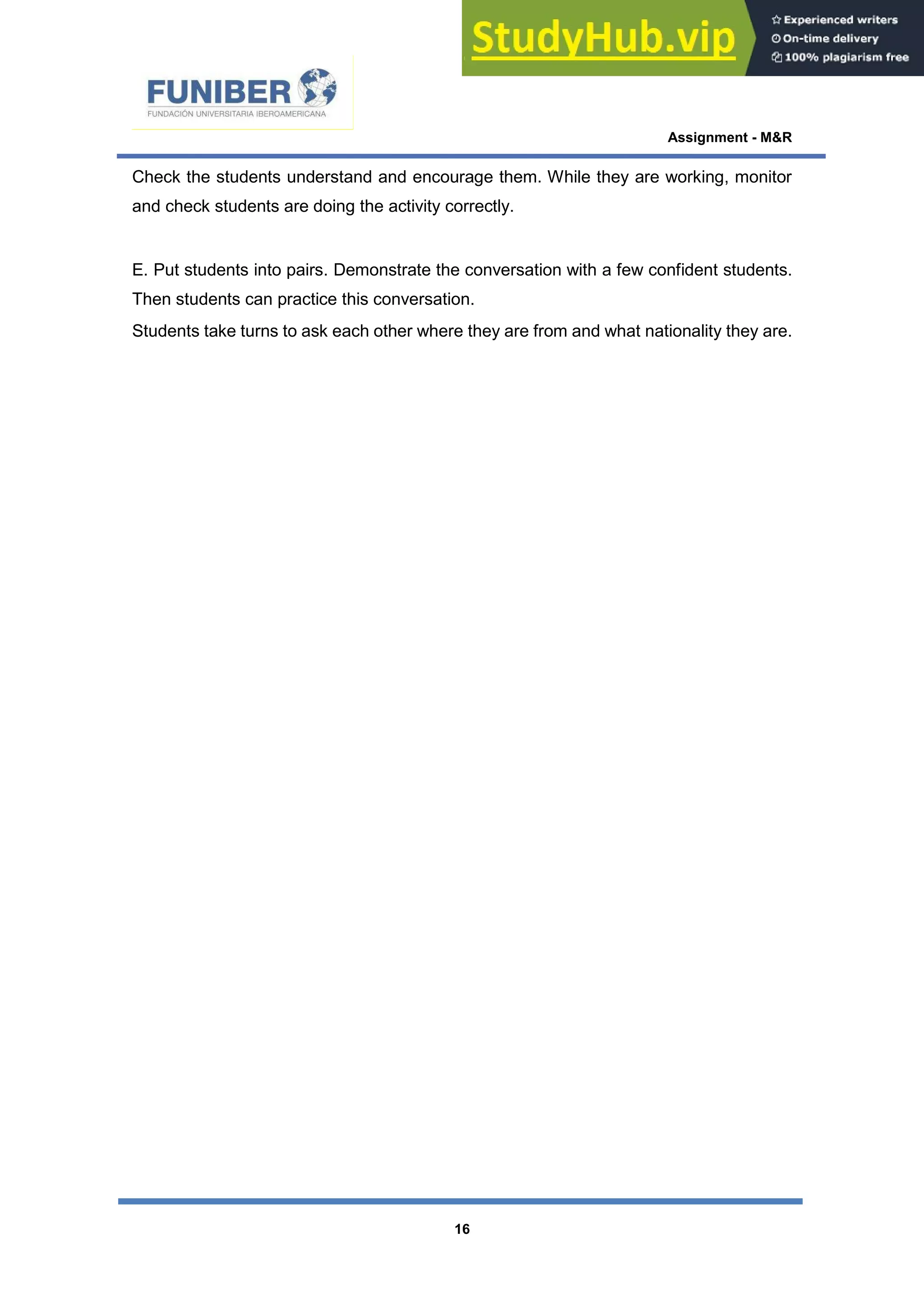 Assignment - M&R
16
Check the students understand and encourage them. While they are working, monitor
and check students are doing the activity correctly.
E. Put students into pairs. Demonstrate the conversation with a few confident students.
Then students can practice this conversation.
Students take turns to ask each other where they are from and what nationality they are.
 