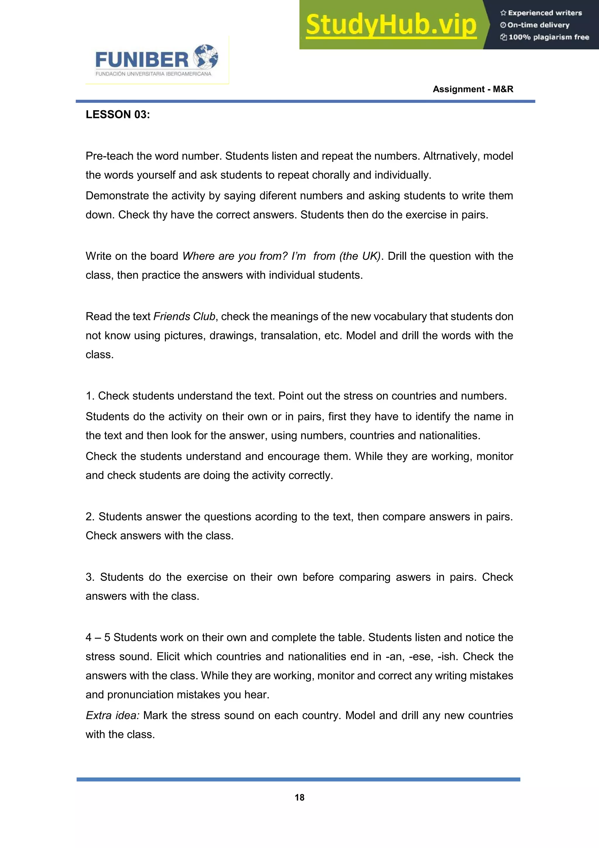 Assignment - M&R
18
LESSON 03:
Pre-teach the word number. Students listen and repeat the numbers. Altrnatively, model
the words yourself and ask students to repeat chorally and individually.
Demonstrate the activity by saying diferent numbers and asking students to write them
down. Check thy have the correct answers. Students then do the exercise in pairs.
Write on the board Where are you from? I’m from (the UK). Drill the question with the
class, then practice the answers with individual students.
Read the text Friends Club, check the meanings of the new vocabulary that students don
not know using pictures, drawings, transalation, etc. Model and drill the words with the
class.
1. Check students understand the text. Point out the stress on countries and numbers.
Students do the activity on their own or in pairs, first they have to identify the name in
the text and then look for the answer, using numbers, countries and nationalities.
Check the students understand and encourage them. While they are working, monitor
and check students are doing the activity correctly.
2. Students answer the questions acording to the text, then compare answers in pairs.
Check answers with the class.
3. Students do the exercise on their own before comparing aswers in pairs. Check
answers with the class.
4 – 5 Students work on their own and complete the table. Students listen and notice the
stress sound. Elicit which countries and nationalities end in -an, -ese, -ish. Check the
answers with the class. While they are working, monitor and correct any writing mistakes
and pronunciation mistakes you hear.
Extra idea: Mark the stress sound on each country. Model and drill any new countries
with the class.
 