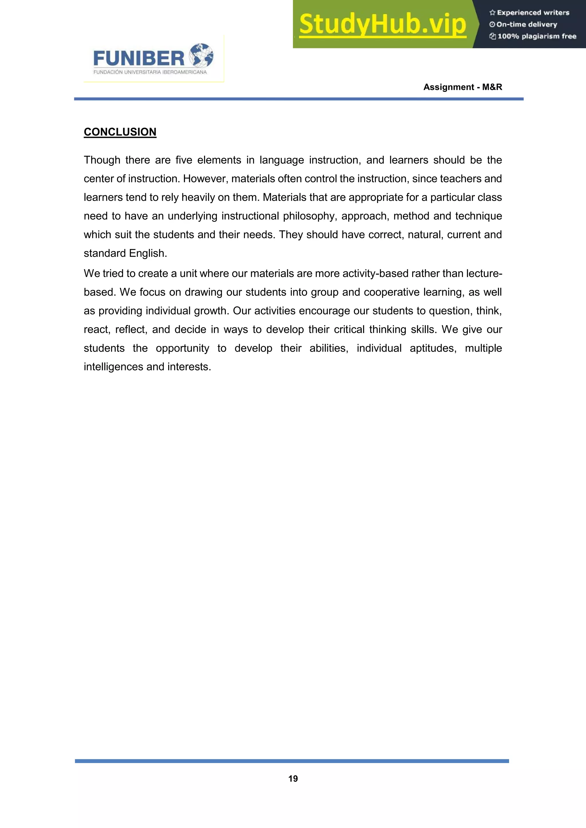 Assignment - M&R
19
CONCLUSION
Though there are five elements in language instruction, and learners should be the
center of instruction. However, materials often control the instruction, since teachers and
learners tend to rely heavily on them. Materials that are appropriate for a particular class
need to have an underlying instructional philosophy, approach, method and technique
which suit the students and their needs. They should have correct, natural, current and
standard English.
We tried to create a unit where our materials are more activity-based rather than lecture-
based. We focus on drawing our students into group and cooperative learning, as well
as providing individual growth. Our activities encourage our students to question, think,
react, reflect, and decide in ways to develop their critical thinking skills. We give our
students the opportunity to develop their abilities, individual aptitudes, multiple
intelligences and interests.
 