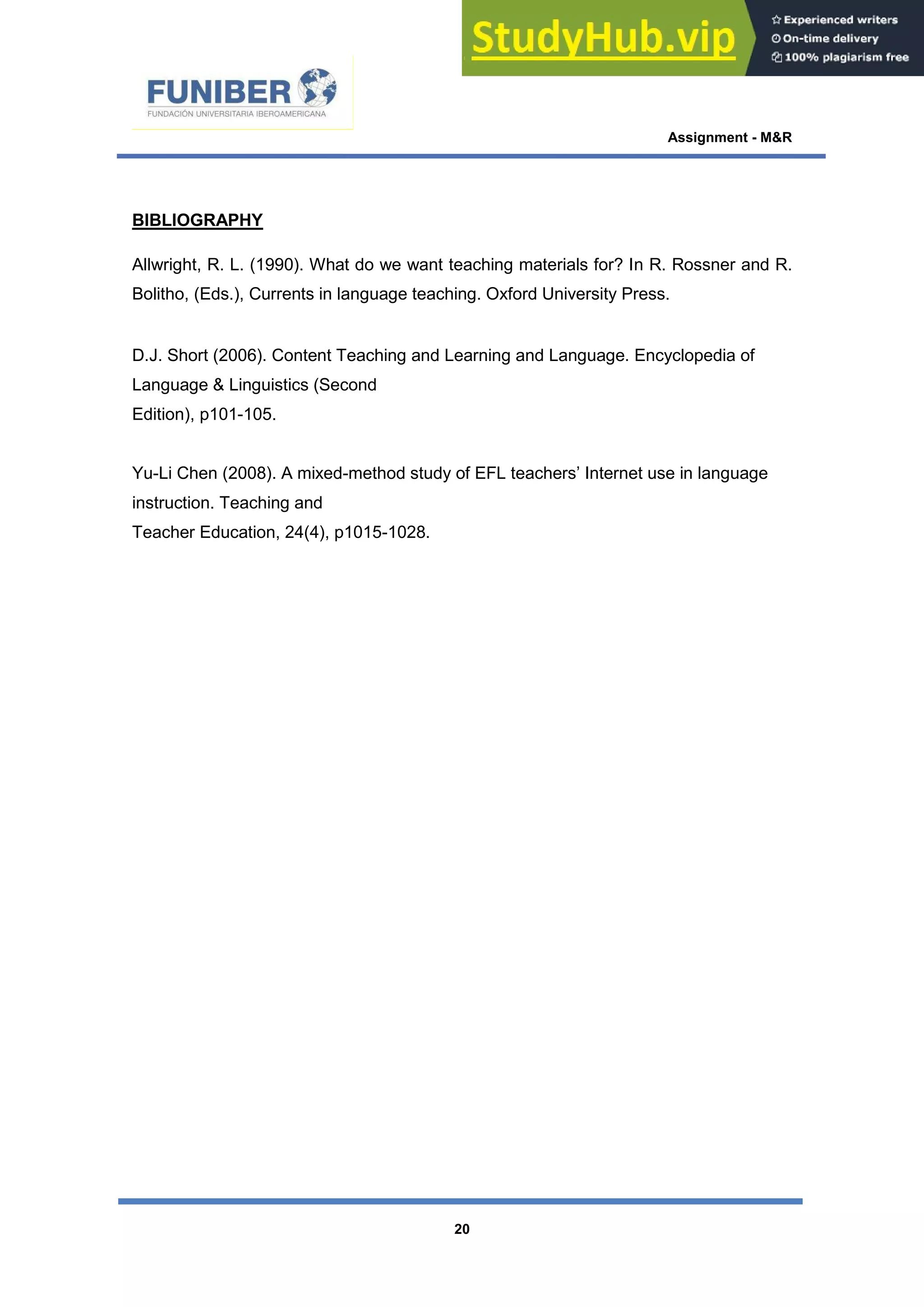 Assignment - M&R
20
BIBLIOGRAPHY
Allwright, R. L. (1990). What do we want teaching materials for? In R. Rossner and R.
Bolitho, (Eds.), Currents in language teaching. Oxford University Press.
D.J. Short (2006). Content Teaching and Learning and Language. Encyclopedia of
Language & Linguistics (Second
Edition), p101-105.
Yu-Li Chen (2008). A mixed-method study of EFL teachers’ Internet use in language
instruction. Teaching and
Teacher Education, 24(4), p1015-1028.
 